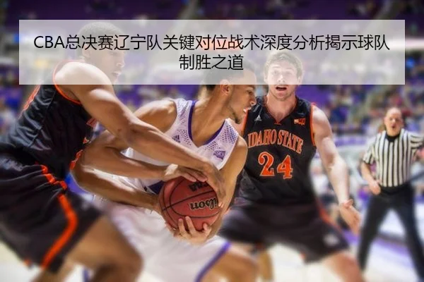 CBA总决赛辽宁队关键对位战术深度分析揭示球队制胜之道